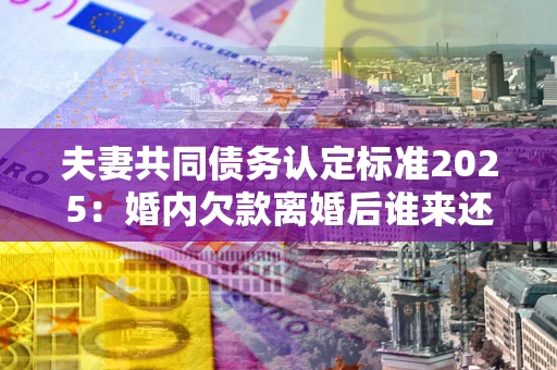 济南夫妻共同债务认定标准2025:婚内欠款离婚后谁来还? 济南夫妻共同债务认定标准2025:婚内欠款离婚后谁来还?
