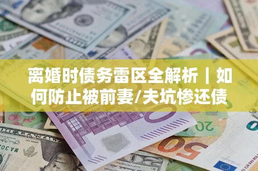 济南离婚时债务雷区全解析｜如何防止被前妻/夫坑惨还债？